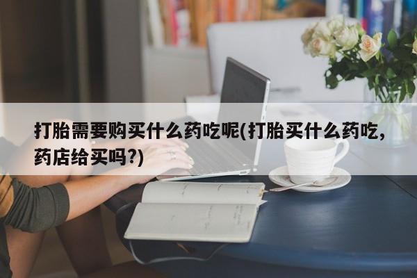 私人门诊能卖打胎药吗打胎需要购买什么药吃呢(打胎买什么药吃,药店给买吗?)